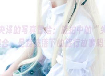 一小央泽的写真冒险：旅拍中的“失败”集合，是我被落下的旅行故事吗？